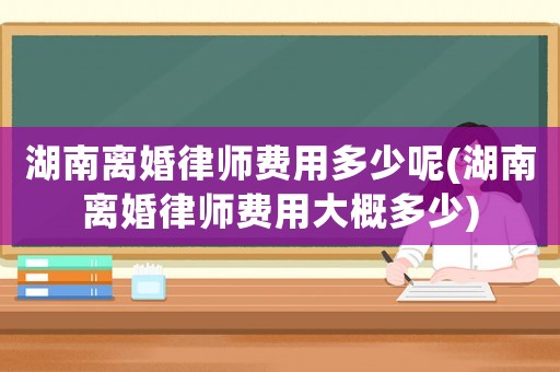 湖南離婚律師費用多少呢(湖南離婚律師費用大概多少)