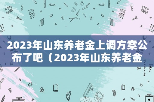2023年山東養(yǎng)老金上調(diào)方案公布了吧（2023年山東養(yǎng)老金上調(diào)方案公布）