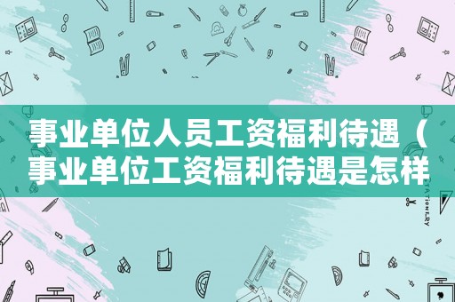 事業(yè)單位人員工資福利待遇（事業(yè)單位工資福利待遇是怎樣計(jì)算的）