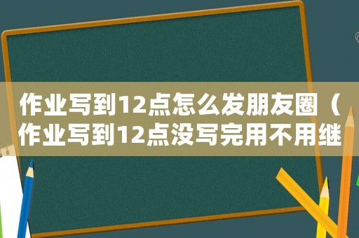 作業(yè)寫到12點怎么發(fā)朋友圈（作業(yè)寫到12點沒寫完用不用繼續(xù)寫?）