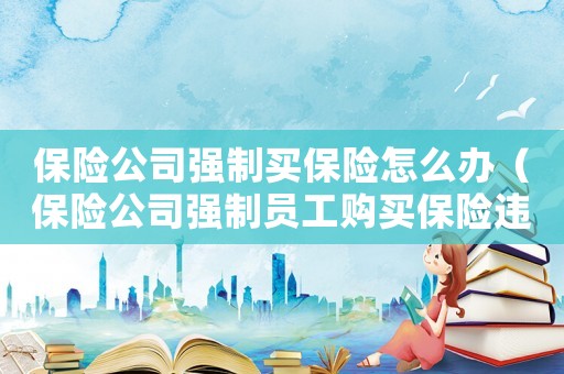 保險公司強(qiáng)制買保險怎么辦（保險公司強(qiáng)制員工購買保險違規(guī)嗎?）