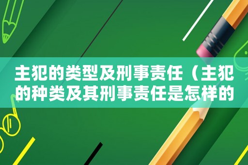 主犯的類型及刑事責(zé)任（主犯的種類及其刑事責(zé)任是怎樣的情形）