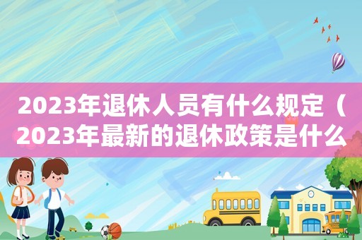 2023年退休人員有什么規(guī)定（2023年最新的退休政策是什么呢）