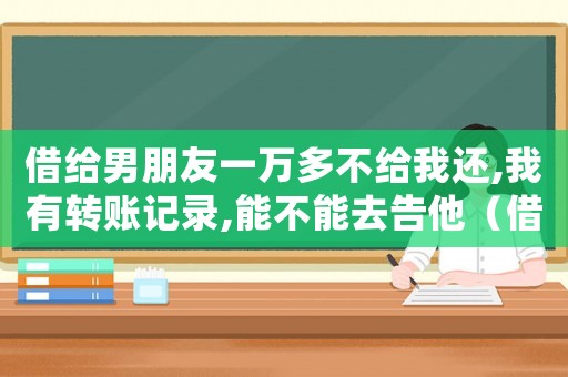 借給男朋友一萬多不給我還,我有轉(zhuǎn)賬記錄,能不能去告他（借給男朋友錢不還怎么辦有轉(zhuǎn)賬記錄）