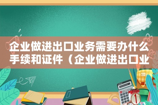 企業(yè)做進(jìn)出口業(yè)務(wù)需要辦什么手續(xù)和證件（企業(yè)做進(jìn)出口業(yè)務(wù)需要辦什么手續(xù)）