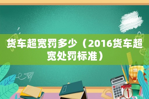 貨車超寬罰多少（2016貨車超寬處罰標(biāo)準(zhǔn)）