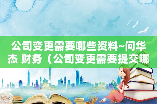公司變更需要哪些資料~問華杰 財務（公司變更需要提交哪些材料和手續(xù)）