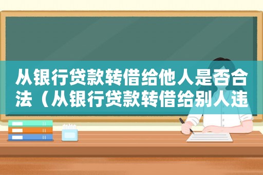 從銀行貸款轉(zhuǎn)借給他人是否合法（從銀行貸款轉(zhuǎn)借給別人違反哪條法律）