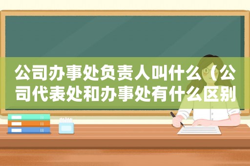 公司辦事處負責人叫什么（公司代表處和辦事處有什么區(qū)別呢）