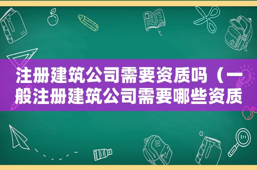 注冊(cè)建筑公司需要資質(zhì)嗎（一般注冊(cè)建筑公司需要哪些資質(zhì)要求）