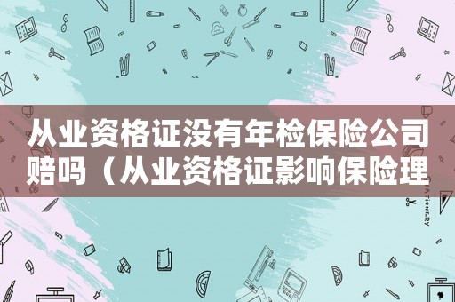 從業(yè)資格證沒有年檢保險公司賠嗎（從業(yè)資格證影響保險理賠嗎?相關(guān)案例）