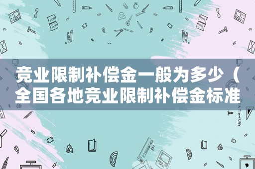 競業(yè)限制補(bǔ)償金一般為多少（全國各地競業(yè)限制補(bǔ)償金標(biāo)準(zhǔn)是多少）