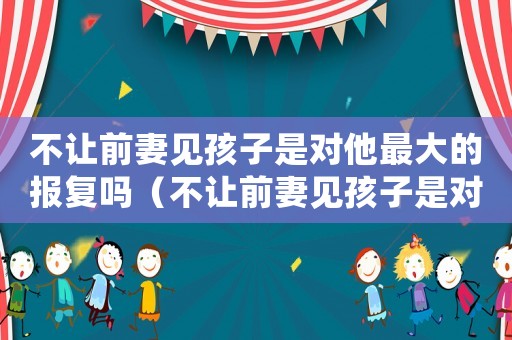 不讓前妻見(jiàn)孩子是對(duì)他最大的報(bào)復(fù)嗎（不讓前妻見(jiàn)孩子是對(duì)他最大的報(bào)復(fù)嗎）
