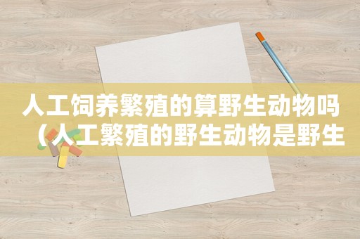 人工飼養(yǎng)繁殖的算野生動(dòng)物嗎（人工繁殖的野生動(dòng)物是野生動(dòng)物嗎）
