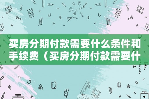 買房分期付款需要什么條件和手續(xù)費（買房分期付款需要什么條件和手續(xù)）
