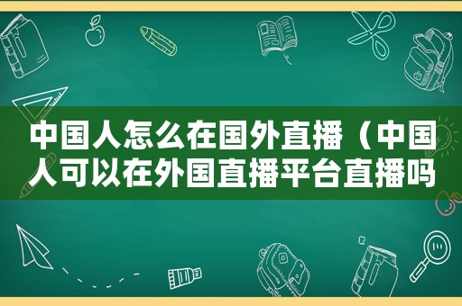 中國(guó)人怎么在國(guó)外直播（中國(guó)人可以在外國(guó)直播平臺(tái)直播嗎）