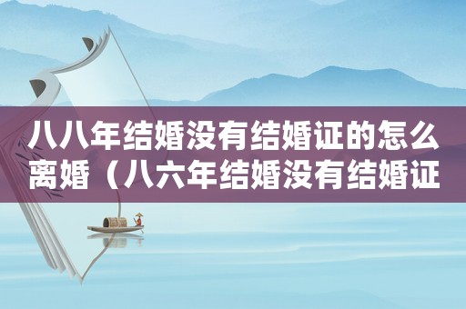 八八年結(jié)婚沒有結(jié)婚證的怎么離婚（八六年結(jié)婚沒有結(jié)婚證,離婚怎么辦）