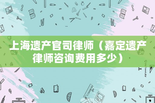 上海遺產(chǎn)官司律師（嘉定遺產(chǎn)律師咨詢費用多少）