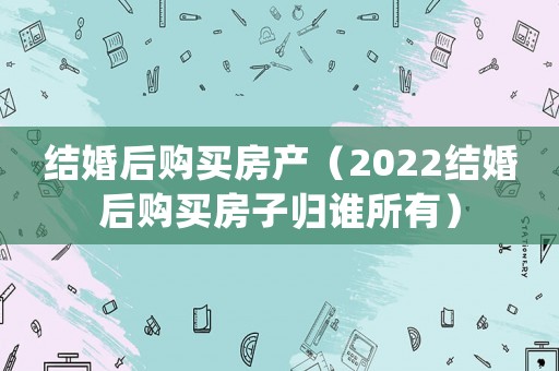 結(jié)婚后購買房產(chǎn)（2022結(jié)婚后購買房子歸誰所有）