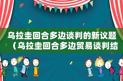 烏拉圭回合多邊談判的新議題（烏拉圭回合多邊貿(mào)易談判結(jié)果最后文件）