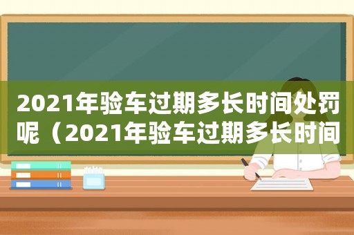 2021年驗(yàn)車過(guò)期多長(zhǎng)時(shí)間處罰呢（2021年驗(yàn)車過(guò)期多長(zhǎng)時(shí)間處罰）