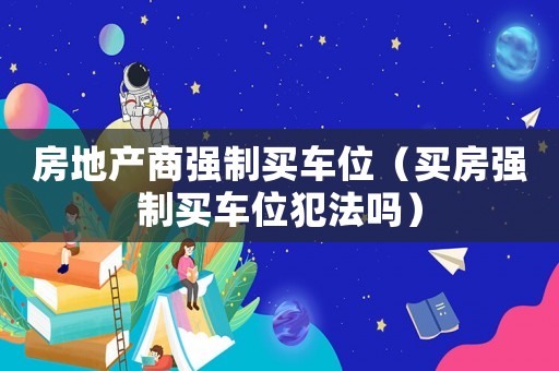 房地產(chǎn)商強(qiáng)制買(mǎi)車(chē)位（買(mǎi)房強(qiáng)制買(mǎi)車(chē)位犯法嗎）