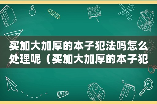 買加大加厚的本子犯法嗎怎么處理呢（買加大加厚的本子犯法嗎怎么處理）