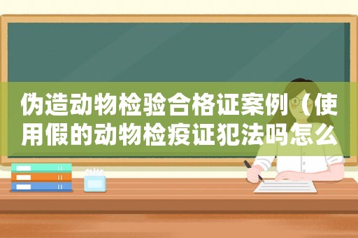偽造動物檢驗(yàn)合格證案例（使用假的動物檢疫證犯法嗎怎么處罰）