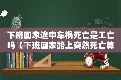 下班回家途中車(chē)禍死亡是工亡嗎（下班回家路上突然死亡算不算工傷事故）