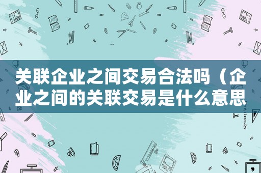 關(guān)聯(lián)企業(yè)之間交易合法嗎（企業(yè)之間的關(guān)聯(lián)交易是什么意思呀）