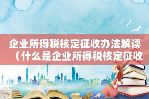企業(yè)所得稅核定征收辦法解讀（什么是企業(yè)所得稅核定征收管理辦法）