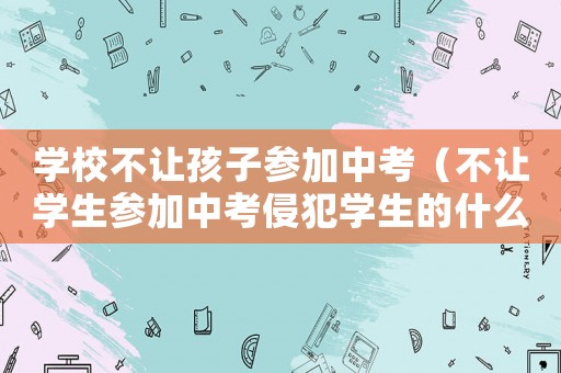 學(xué)校不讓孩子參加中考（不讓學(xué)生參加中考侵犯學(xué)生的什么權(quán)利）