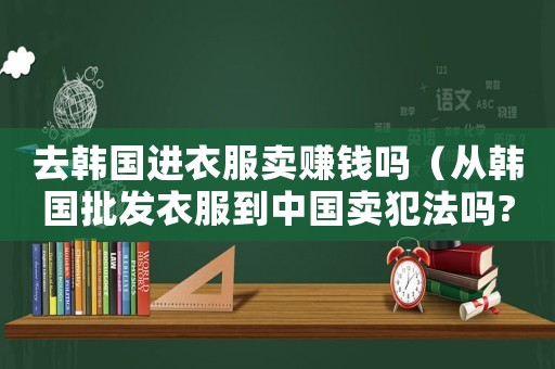 去韓國進衣服賣賺錢嗎（從韓國批發(fā)衣服到中國賣犯法嗎?）