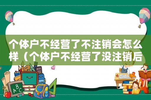 個(gè)體戶不經(jīng)營了不注銷會(huì)怎么樣（個(gè)體戶不經(jīng)營了沒注銷后果是什么樣）