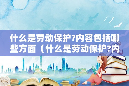 什么是勞動(dòng)保護(hù)?內(nèi)容包括哪些方面（什么是勞動(dòng)保護(hù)?內(nèi)容包括哪些?）