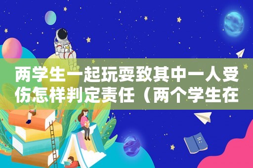 兩學(xué)生一起玩耍致其中一人受傷怎樣判定責(zé)任（兩個學(xué)生在學(xué)校玩耍導(dǎo)致一人無意受傷）