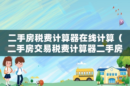 二手房稅費(fèi)計(jì)算器在線計(jì)算（二手房交易稅費(fèi)計(jì)算器二手房交易稅）