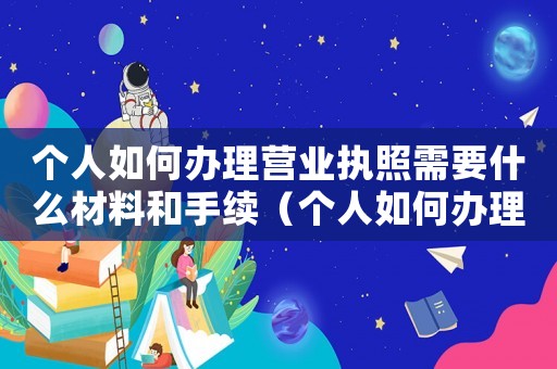 個(gè)人如何辦理營業(yè)執(zhí)照需要什么材料和手續(xù)（個(gè)人如何辦理營業(yè)執(zhí)照需要什么材料）