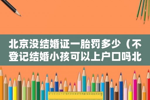北京沒結(jié)婚證一胎罰多少（不登記結(jié)婚小孩可以上戶口嗎北京）