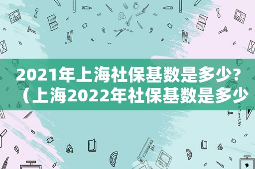 2021年上海社保基數(shù)是多少?（上海2022年社保基數(shù)是多少錢）