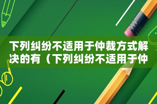 下列糾紛不適用于仲裁方式解決的有（下列糾紛不適用于仲裁方式解決的有）
