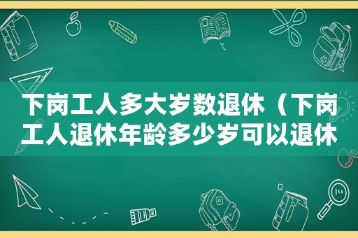 下崗工人多大歲數(shù)退休（下崗工人退休年齡多少歲可以退休）