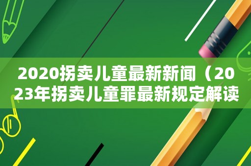 2020拐賣兒童最新新聞（2023年拐賣兒童罪最新規(guī)定解讀）