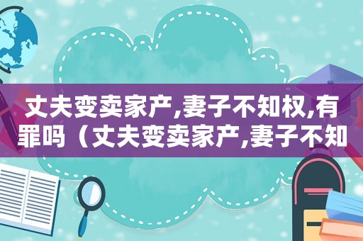 丈夫變賣家產(chǎn),妻子不知權(quán),有罪嗎（丈夫變賣家產(chǎn),妻子不知權(quán),有罪嗎?）