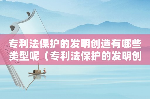 專利法保護(hù)的發(fā)明創(chuàng)造有哪些類型呢（專利法保護(hù)的發(fā)明創(chuàng)造有哪些類型）