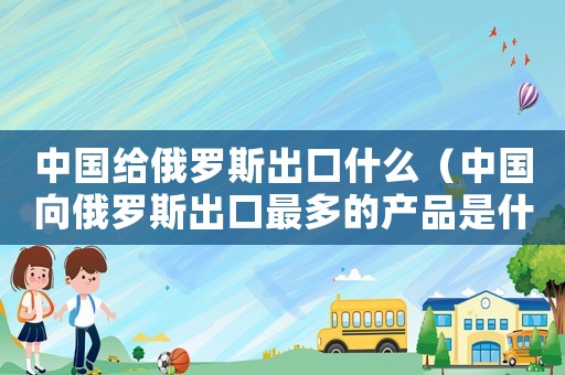 中國給俄羅斯出口什么（中國向俄羅斯出口最多的產(chǎn)品是什么）