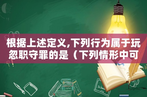 根據(jù)上述定義,下列行為屬于玩忽職守罪的是（下列情形中可以構(gòu)成玩忽職守罪的是）