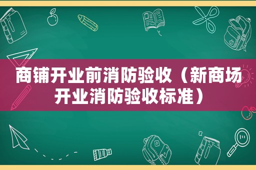 商鋪開業(yè)前消防驗收（新商場開業(yè)消防驗收標(biāo)準(zhǔn)）