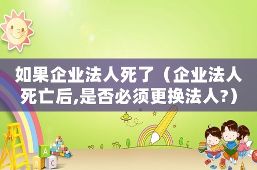 如果企業(yè)法人死了（企業(yè)法人死亡后,是否必須更換法人?）