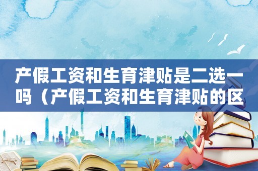 產(chǎn)假工資和生育津貼是二選一嗎（產(chǎn)假工資和生育津貼的區(qū)別有哪些方面）